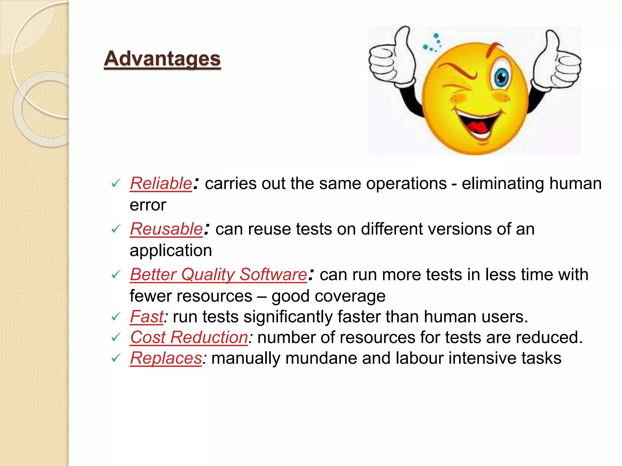 Advantages
 Reliable: carries out the same operations - eliminating human
error
 Reusable: can reuse tests on different versions of an
application
 Better Quality Software: can run more tests in less time with
fewer resources – good coverage
 Fast: run tests significantly faster than human users.
 Cost Reduction: number of resources for tests are reduced.
 Replaces: manually mundane and labour intensive tasks
 