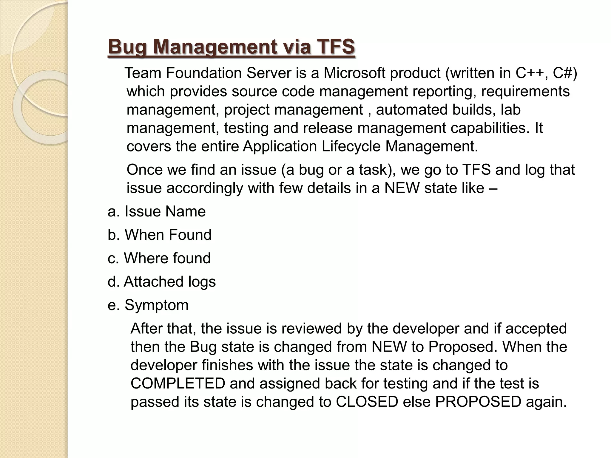 Bug Management via TFS
Team Foundation Server is a Microsoft product (written in C++, C#)
which provides source code management reporting, requirements
management, project management , automated builds, lab
management, testing and release management capabilities. It
covers the entire Application Lifecycle Management.
Once we find an issue (a bug or a task), we go to TFS and log that
issue accordingly with few details in a NEW state like –
a. Issue Name
b. When Found
c. Where found
d. Attached logs
e. Symptom
After that, the issue is reviewed by the developer and if accepted
then the Bug state is changed from NEW to Proposed. When the
developer finishes with the issue the state is changed to
COMPLETED and assigned back for testing and if the test is
passed its state is changed to CLOSED else PROPOSED again.
 