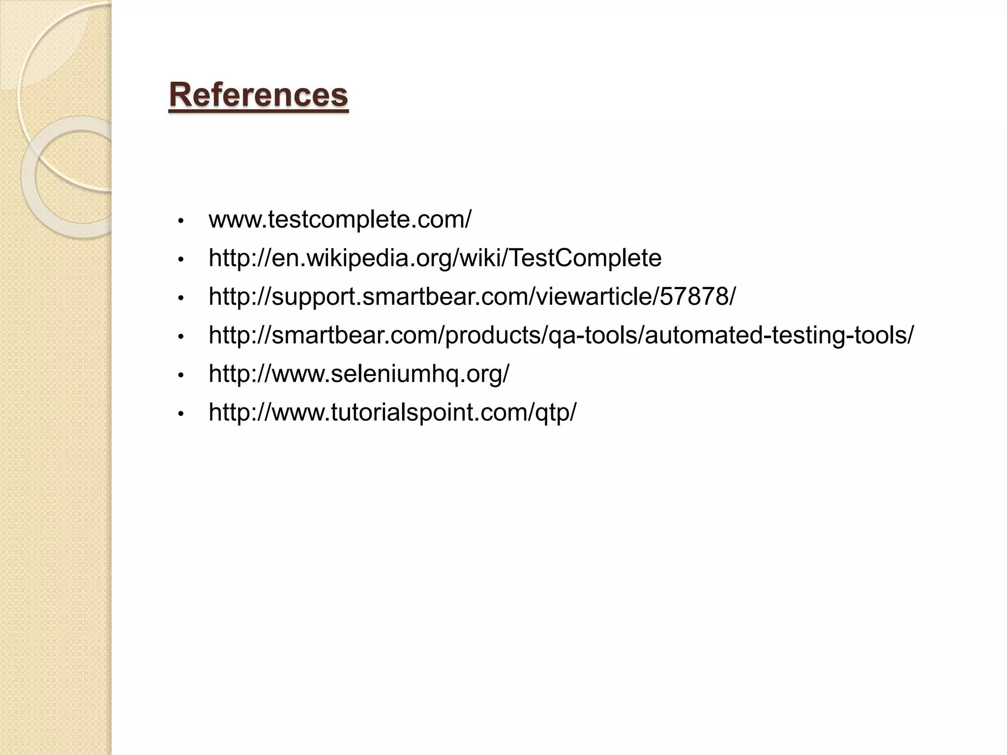 References
• www.testcomplete.com/
• http://en.wikipedia.org/wiki/TestComplete
• http://support.smartbear.com/viewarticle/57878/
• http://smartbear.com/products/qa-tools/automated-testing-tools/
• http://www.seleniumhq.org/
• http://www.tutorialspoint.com/qtp/
 
