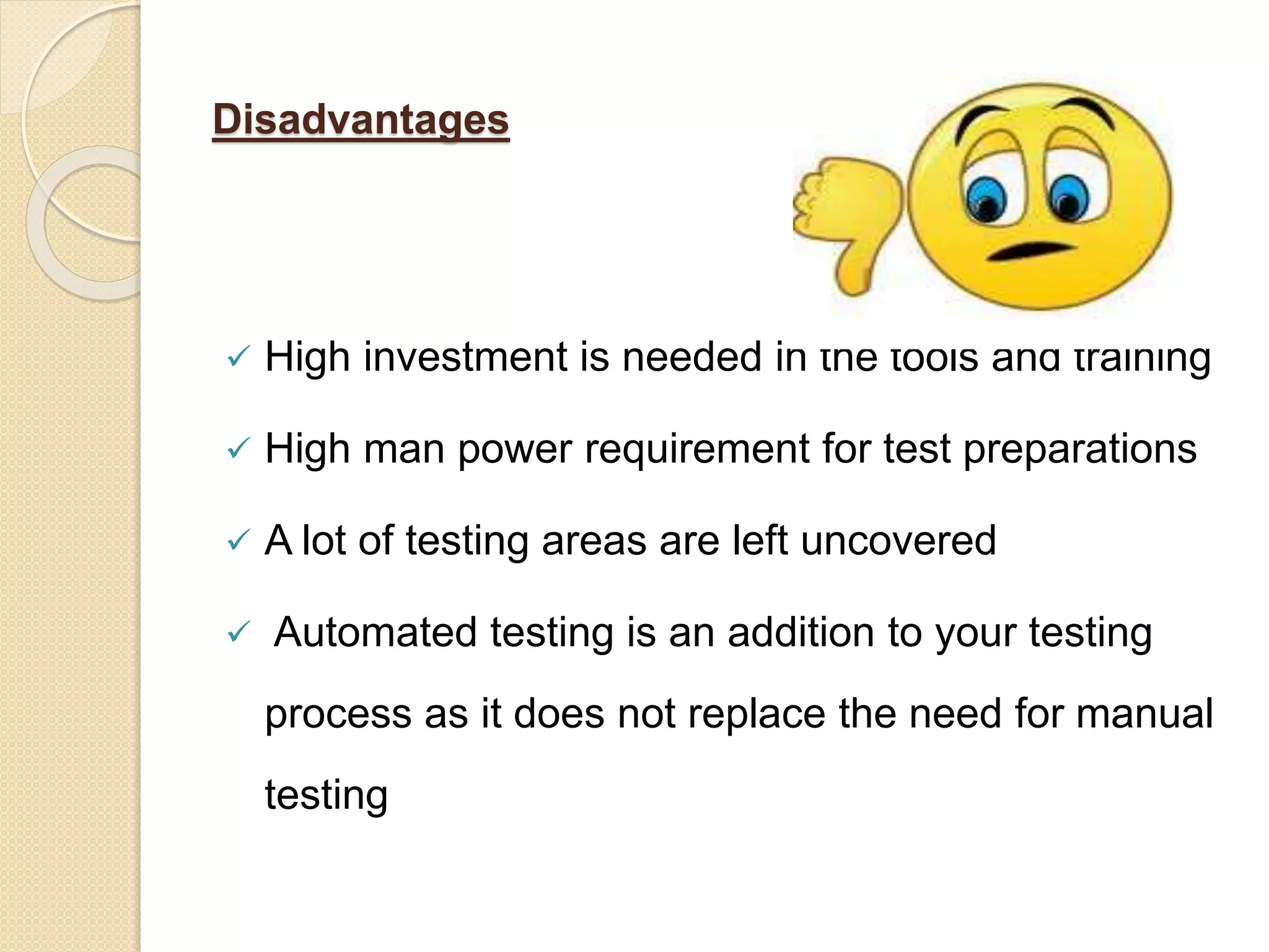 Disadvantages
 High investment is needed in the tools and training
 High man power requirement for test preparations
 A lot of testing areas are left uncovered
 Automated testing is an addition to your testing
process as it does not replace the need for manual
testing
 