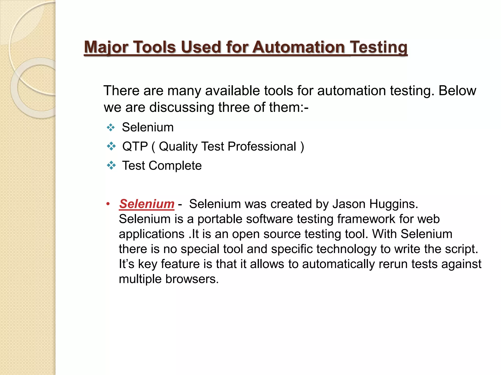 Major Tools Used for Automation Testing
There are many available tools for automation testing. Below
we are discussing three of them:-
 Selenium
 QTP ( Quality Test Professional )
 Test Complete
• Selenium - Selenium was created by Jason Huggins.
Selenium is a portable software testing framework for web
applications .It is an open source testing tool. With Selenium
there is no special tool and specific technology to write the script.
It’s key feature is that it allows to automatically rerun tests against
multiple browsers.
 