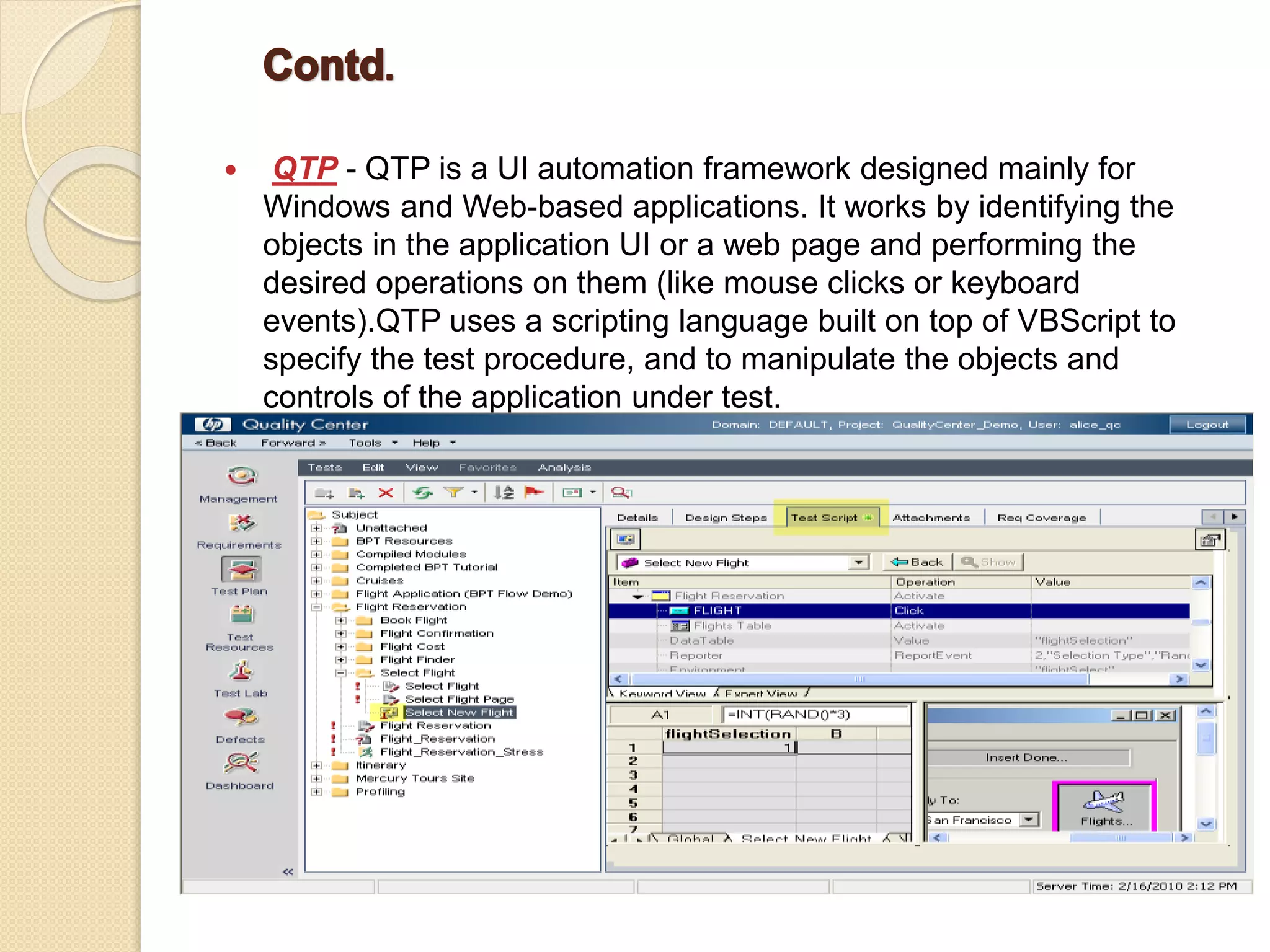 QTP - QTP is a UI automation framework designed mainly for
Windows and Web-based applications. It works by identifying the
objects in the application UI or a web page and performing the
desired operations on them (like mouse clicks or keyboard
events).QTP uses a scripting language built on top of VBScript to
specify the test procedure, and to manipulate the objects and
controls of the application under test.
 