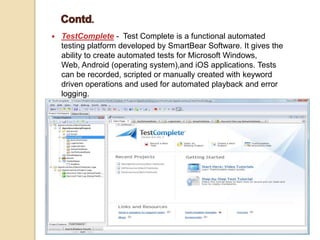  TestComplete - Test Complete is a functional automated
testing platform developed by SmartBear Software. It gives the
ability to create automated tests for Microsoft Windows,
Web, Android (operating system),and iOS applications. Tests
can be recorded, scripted or manually created with keyword
driven operations and used for automated playback and error
logging.
 