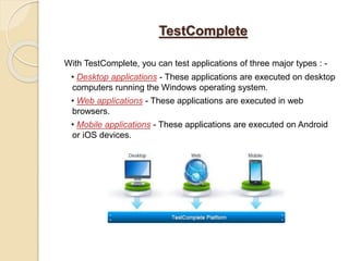 TestComplete
With TestComplete, you can test applications of three major types : -
• Desktop applications - These applications are executed on desktop
computers running the Windows operating system.
• Web applications - These applications are executed in web
browsers.
• Mobile applications - These applications are executed on Android
or iOS devices.
 