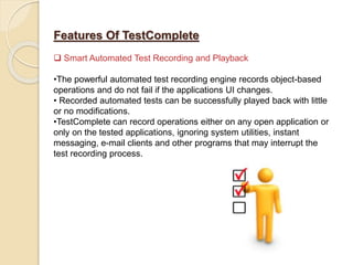 Features Of TestComplete
 Smart Automated Test Recording and Playback
•The powerful automated test recording engine records object-based
operations and do not fail if the applications UI changes.
• Recorded automated tests can be successfully played back with little
or no modifications.
•TestComplete can record operations either on any open application or
only on the tested applications, ignoring system utilities, instant
messaging, e-mail clients and other programs that may interrupt the
test recording process.
 