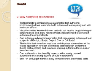  Easy Automated Test Creation
• TestComplete’s comprehensive automated test authoring
environment allows testers to build automated tests quickly and with
minimum efforts.
• Visually created keyword-driven tests do not require programming or
scripting skills and allow non-technical /inexperienced testers start
automated testing instantly.
• Can automate advanced automated test cases using automated test
scripts in VBScript, JScript, Delphi, C++ or C# Script.
• The built-in test visualizer captures and displays screenshots of the
tested application for each automated test operation performed
during test recording and playback, making automated tests easier
to understand.
• Can add custom functionality to recorded or newly created
automated tests using dozens of built-in operations
• Built - in debugger makes it easy to troubleshoot automated tests
 