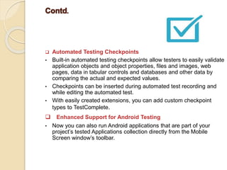  Automated Testing Checkpoints
• Built-in automated testing checkpoints allow testers to easily validate
application objects and object properties, files and images, web
pages, data in tabular controls and databases and other data by
comparing the actual and expected values.
• Checkpoints can be inserted during automated test recording and
while editing the automated test.
• With easily created extensions, you can add custom checkpoint
types to TestComplete.
 Enhanced Support for Android Testing
• Now you can also run Android applications that are part of your
project’s tested Applications collection directly from the Mobile
Screen window’s toolbar.
 