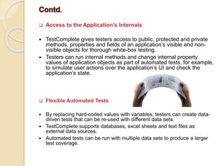  Access to the Application’s Internals
 TestComplete gives testers access to public, protected and private
methods, properties and fields of an application’s visible and non-
visible objects for thorough white-box testing.
 Testers can run internal methods and change internal property
values of application objects as part of automated tests, for example,
to simulate user actions over the application’s UI and check the
application’s state.
 Flexible Automated Tests
 By replacing hard-coded values with variables, testers can create data-
driven tests that can be re-used with different data sets.
 TestComplete supports databases, excel sheets and text files as
external data sources.
 Automated tests can be run with multiple data sets to produce a larger
test coverage.
 