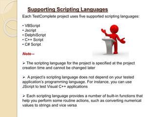 Supporting Scripting Languages
Each TestComplete project uses five supported scripting languages:
• VBScript
• Jscript
• DelphiScript
• C++ Script
• C# Script
Note –
 The scripting language for the project is specified at the project
creation time and cannot be changed later
 A project’s scripting language does not depend on your tested
application’s programming language. For instance, you can use
JScript to test Visual C++ applications
 Each scripting language provides a number of built-in functions that
help you perform some routine actions, such as converting numerical
values to strings and vice versa
 