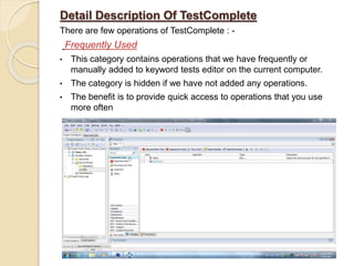 Detail Description Of TestComplete
There are few operations of TestComplete : -
Frequently Used
• This category contains operations that we have frequently or
manually added to keyword tests editor on the current computer.
• The category is hidden if we have not added any operations.
• The benefit is to provide quick access to operations that you use
more often
 