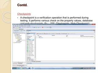 Checkpoints
• A checkpoint is a verification operation that is performed during
testing. It performs various check on the property values, database
and web checkpoints. Ex :- XML Checkpoints, Web Checkpoints.
 