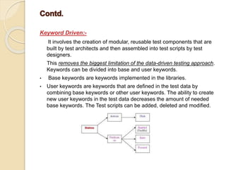 Keyword Driven:-
It involves the creation of modular, reusable test components that are
built by test architects and then assembled into test scripts by test
designers.
This removes the biggest limitation of the data-driven testing approach.
Keywords can be divided into base and user keywords.
• Base keywords are keywords implemented in the libraries.
• User keywords are keywords that are defined in the test data by
combining base keywords or other user keywords. The ability to create
new user keywords in the test data decreases the amount of needed
base keywords. The Test scripts can be added, deleted and modified.
 