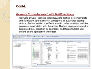 Keyword Driven Approach with TestComplete:–
Keyword-Driven Testing is called Keyword Testing in TestComplete
and consists of operations that correspond to automated testing
actions. Each operation specifies the action to be simulated and the
parameters associated with the action. The test engine executes the
automated test, operation-by-operation, and thus simulates user
actions on the application under test.
 