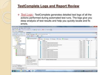 TestComplete Logs and Report Review
 Test Logs - TestComplete generates detailed test logs of all the
actions performed during automated test runs. The logs give you
deep analysis of test results and help you quickly locate and fix
errors.
 