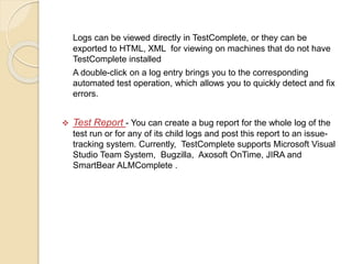 Logs can be viewed directly in TestComplete, or they can be
exported to HTML, XML for viewing on machines that do not have
TestComplete installed
A double-click on a log entry brings you to the corresponding
automated test operation, which allows you to quickly detect and fix
errors.
 Test Report - You can create a bug report for the whole log of the
test run or for any of its child logs and post this report to an issue-
tracking system. Currently, TestComplete supports Microsoft Visual
Studio Team System, Bugzilla, Axosoft OnTime, JIRA and
SmartBear ALMComplete .
 