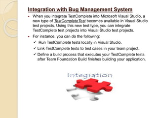 Integration with Bug Management System
 When you integrate TestComplete into Microsoft Visual Studio, a
new type of TestCompleteTest becomes available in Visual Studio
test projects. Using this new test type, you can integrate
TestComplete test projects into Visual Studio test projects.
 For instance, you can do the following:
 Run TestComplete tests locally in Visual Studio.
 Link TestComplete tests to test cases in your team project.
 Define a build process that executes your TestComplete tests
after Team Foundation Build finishes building your application.
 