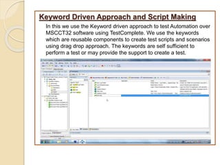 Keyword Driven Approach and Script Making
In this we use the Keyword driven approach to test Automation over
MSCCT32 software using TestComplete. We use the keywords
which are reusable components to create test scripts and scenarios
using drag drop approach. The keywords are self sufficient to
perform a test or may provide the support to create a test.
 