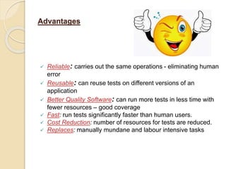 Advantages
 Reliable: carries out the same operations - eliminating human
error
 Reusable: can reuse tests on different versions of an
application
 Better Quality Software: can run more tests in less time with
fewer resources – good coverage
 Fast: run tests significantly faster than human users.
 Cost Reduction: number of resources for tests are reduced.
 Replaces: manually mundane and labour intensive tasks
 