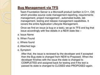 Bug Management via TFS
Team Foundation Server is a Microsoft product (written in C++, C#)
which provides source code management reporting, requirements
management, project management , automated builds, lab
management, testing and release management capabilities. It
covers the entire Application Lifecycle Management.
Once we find an issue (a bug or a task), we go to TFS and log that
issue accordingly with few details in a NEW state like –
a. Issue Name
b. When Found
c. Where found
d. Attached logs
e. Symptom
After that, the issue is reviewed by the developer and if accepted
then the Bug state is changed from NEW to Proposed. When the
developer finishes with the issue the state is changed to
COMPLETED and assigned back for testing and if the test is
passed its state is changed to CLOSED else PROPOSED again.
 
