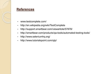 References
• www.testcomplete.com/
• http://en.wikipedia.org/wiki/TestComplete
• http://support.smartbear.com/viewarticle/57878/
• http://smartbear.com/products/qa-tools/automated-testing-tools/
• http://www.seleniumhq.org/
• http://www.tutorialspoint.com/qtp/
 