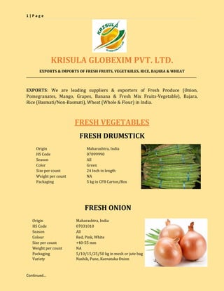 1 | P a g e
Continued…
KRISULA GLOBEXIM PVT. LTD.
EXPORTS & IMPORTS OF FRESH FRUITS, VEGETABLES, RICE, BAJARA & WHEAT
__________________________________________________________________________________________________________________
EXPORTS: We are leading suppliers & exporters of Fresh Produce (Onion,
Pomegranates, Mango, Grapes, Banana & Fresh Mix Fruits-Vegetable), Bajara,
Rice (Basmati/Non-Basmati), Wheat (Whole & Flour) in India.
FRESH VEGETABLES
FRESH DRUMSTICK
Origin Maharashtra, India
HS Code 07099990
Season All
Color Green
Size per count 24 Inch in length
Weight per count NA
Packaging 5 kg in CFB Carton/Box
FRESH ONION
Origin Maharashtra, India
HS Code 07031010
Season All
Colour Red, Pink, White
Size per count +40-55 mm
Weight per count NA
Packaging 5/10/15/25/50 kg in mesh or jute bag
Variety Nashik, Pune, Karnataka Onion
 