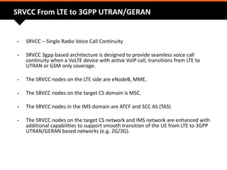SRVCC From LTE to 3GPP UTRAN/GERAN
• SRVCC – Single Radio Voice Call Continuity
• SRVCC 3gpp based architecture is designed to provide seamless voice call
continuity when a VoLTE device with active VoIP call, transitions from LTE to
UTRAN or GSM only coverage.
• The SRVCC nodes on the LTE side are eNodeB, MME.
• The SRVCC nodes on the target CS domain is MSC.
• The SRVCC nodes in the IMS domain are ATCF and SCC AS (TAS)
• The SRVCC nodes on the target CS network and IMS network are enhanced with
additional capabilities to support smooth transition of the UE from LTE to 3GPP
UTRAN/GERAN based networks (e.g. 2G/3G).
 