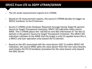 SRVCC From LTE to 3GPP UTRAN/GERAN
• The UE sends measurement reports to E-UTRAN.
• Based on UE measurement reports, the source E UTRAN decides to trigger an
SRVCC handover to the CS Domain.
• Source E UTRAN sends Handover Required message having Target ID, generic
Source to Target Transparent Container, SRVCC HO indication tothe source
MME. The E UTRAN places the “old BSS to new BSS information IE” for the CS
domain in the generic Source to Target Transparent Container. The SRVCC HO
indication indicates to the MME that the target is only CS capable hence this is
a SRVCC and over operation only toward the CS domain.
• Based on the QCI associated with the voice bearer (QCI 1) andthe SRVCC HO
indication, the source MME splits the voice bearer from the non-voice bearers
and initiates the PS-CS handover procedure for the voice bearer only toward
the MSC Server.
16
 