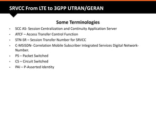 SRVCC From LTE to 3GPP UTRAN/GERAN
Some Terminologies
• SCC AS- Session Centralization and Continuity Application Server
• ATCF – Access Transfer Control Function
• STN-SR – Session Transfer Number for SRVCC
• C-MSISDN- Correlation Mobile Subscriber Integrated Services Digital Network-
Number.
• PS – Packet Switched
• CS – Circuit Switched
• PAI – P-Asserted Identity
 