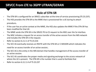 SRVCC From LTE to 3GPP UTRAN/GERAN
Role of STN-SR
• The STN-SR is configured for an SRVCC subscriber at the time of service provisioning (TS 23.237).
• The HSS provides the STN-SR to the MME that is provisioned for a UE during its attach
procedure.
• If the user has an active context at the MME, the HSS also updates the MME if the STN-SR has
been modified for that UE.
• The MME sends the STN-SR in the SRVCC PS to CS request to the MSC over the Sv interface.
• The MSC initiates a request for an access transfer of the active session from the IMS network
and includes the STN-SR in the request.
• Refer to section 6.2.2.1 of TS 23.216
• The SCC AS eventually receives an INVITE with the STN-SR or C-MSISDN which indicates the
need for an access transfer of an active session.
• The SCC AS is the entity in the IMS domain that handles management of the access transfer of
an active session.
• The SCC AS coordinates the proper media and signaling exchange to the access network of
where the UE is present. The STN-SR is the number that is used to facilitate that
• Refer to section 6.3.2.1.4 of TS 23.237
19
 