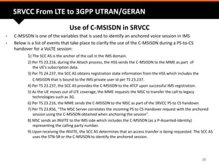 Use of C-MSISDN in SRVCC
• C-MSISDN is one of the variables that is used to identify an anchored voice session in IMS
• Below is a list of events that take place to clarify the use of the C-MSISDN during a PS-to-CS
handover for a VoLTE session:
1) The SCC AS is the anchor of the call in the IMS domain.
2) Per TS 23.216, during the Attach process, the HSS sends the C-MSISDN to the MME as part of
the UE’s subscription data.
3) Per TS 24.237, the SCC AS obtains registration state information from the HSS which includes the
C-MSISDN that is bound to the IMS private user id per TS 23.237.
4) Per TS 23.237, the SCC AS provides the C-MSISDN to the ATCF upon successful IMS registration.
5) As the UE moves out of LTE coverage, the MME requests the MSC to transfer the call to legacy
technologies such as 3G.
6) Per TS 23.216, the MME sends the C-MSISDN to the MSC as part of the SRVCC PS to CS handover.
7) Per TS 23.856, “The MSC Server correlates the incoming PS to CS Handover request with the anchored
session using the C-MSISDN obtained when anchoring the session”.
8) MSC sends an INVITE to the IMS side which includes the C-MSISDN (as a P-Asserted-Identity)
representing the calling party number.
9) Upon receiving the INVITE, the SCC AS determines that an access transfer is being requested. The SCC AS
uses the STN-SR or the C-MSISDN to identify the anchored session.
20
SRVCC From LTE to 3GPP UTRAN/GERAN
 