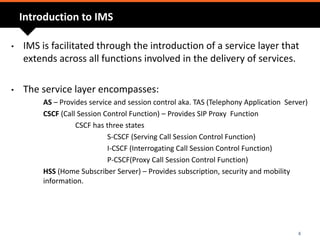 Introduction to IMS
• IMS is facilitated through the introduction of a service layer that
extends across all functions involved in the delivery of services.
• The service layer encompasses:
AS – Provides service and session control aka. TAS (Telephony Application Server)
CSCF (Call Session Control Function) – Provides SIP Proxy Function
CSCF has three states
S-CSCF (Serving Call Session Control Function)
I-CSCF (Interrogating Call Session Control Function)
P-CSCF(Proxy Call Session Control Function)
HSS (Home Subscriber Server) – Provides subscription, security and mobility
information.
4
 