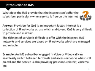 Introduction to IMS
What does the IMS provide that the internet can’t offer the
subscriber, particularly when service is free on the internet
Answer: Provision for QoS is an important factor. Internet is a
collection of IP networks across which end-to-end QoS is very difficult
to provide and maintain.
The richness of service is difficult to offer with the internet. IMS
networks and services are based on IP networks which are managed
and reliable.
Example: An IMS subscriber engaged in Voice or Video call can
seamlessly switch between terminals and access networks whilst still
on call and the service is also providing presence, redirect, voicemail
etc.
5
 