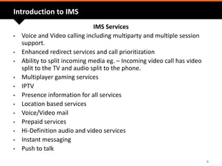 Introduction to IMS
IMS Services
• Voice and Video calling including multiparty and multiple session
support.
• Enhanced redirect services and call prioritization
• Ability to split incoming media eg. – Incoming video call has video
split to the TV and audio split to the phone.
• Multiplayer gaming services
• IPTV
• Presence information for all services
• Location based services
• Voice/Video mail
• Prepaid services
• Hi-Definition audio and video services
• Instant messaging
• Push to talk
6
 