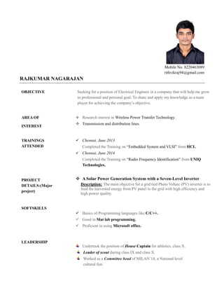 Mobile No. 8220463089
rithvikraj94@gmail.com
RAJKUMAR NAGARAJAN
OBJECTIVE Seeking for a position of Electrical Engineer in a company that will help me grow
in professional and personal goal. To share and apply my knowledge as a team
player for achieving the company’s objective.
AREA OF
INTEREST
 Research interest in Wireless Power Transfer Technology.
 Transmission and distribution lines.
TRAININGS
ATTENDED
PROJECT
DETAILS:(Major
project)
SOFTSKILLS
LEADERSHIP
 Chennai, June 2013
Completed the Training on “Embedded System and VLSI” from HCL.
 Chennai, June 2014
Completed the Training on “Radio Frequency Identification” from UNIQ
Technologies.
 A Solar Power Generation System with a Seven-Level Inverter
Description: The main objective for a grid tied Photo Voltaic (PV) inverter is to
feed the harvested energy from PV panel to the grid with high efficiency and
high power quality.
 Basics of Programming languages like C/C++.
 Good in Mat lab programming.
 Proficient in using Microsoft office.
Undertook the position of House Captain for athletics, class X.
Leader of scout during class IX and class X.
Committee headWorked as a of MILAN’14, a National level
cultural fest.
 