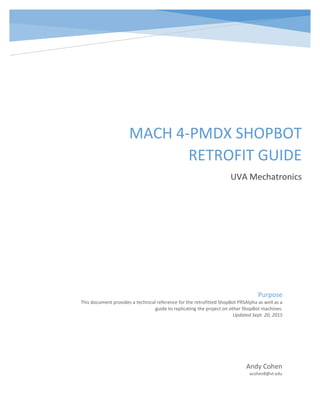 0
MACH 4-PMDX SHOPBOT
RETROFIT GUIDE
UVA Mechatronics
Andy Cohen
acohen8@vt.edu
Purpose
This document provides a technical reference for the retrofitted ShopBot PRSAlpha as well as a
guide to replicating the project on other ShopBot machines.
Updated Sept. 20, 2015
 