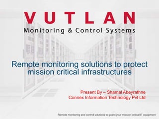 Remote monitoring solutions to protect
mission critical infrastructures
Remote monitoring and control solutions to guard your mission-critical IT equipment
Present By – Shamal Abeyrathne
Connex Information Technology Pvt Ltd
 