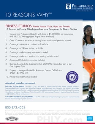 10 REASONS WHY™
Automatically included on every account:
PHLY Bell endorsement - Includes $50,000 limits each for Business Travel Accident Benefit, Donation Assurance,
Emergency Real Estate Consulting Fee, Identity Theft Expense, Image Restoration and Counseling, Key Individual Replacement
Expenses, Kidnap Expense, Terrorism Travel Reimbursement, Workplace Violence Counseling. $25,000 limits for each Conference
Cancellation, Fundraising Event Blackout, Political Unrest ($5,000 per employee), Temporary Meeting Space Reimbursement
and $1,500 Travel Delay Reimbursement.
Crisis Management endorsement - $25,000 limit for crisis management emergency response expenses incurred
because of an incident giving rise to a “crisis”
PHLY.comEd. 030212
800.873.4552
Philadelphia Insurance Companies is the marketing name for the insurance company subsidiaries of the Philadelphia Consolidated Holding Corp., a Member of the Tokio Marine Group. Your insurance
policy, and not the information contained in this document, forms the contract between you and your insurance company. If there is a discrepancy or conflict between the information contained herein
and your policy, your policy takes precedence. All coverages are not available in all states due to state insurance regulations. Certain coverage(s) may be provided by a surplus lines insurer. Surplus
lines insurers do not generally participate in state guaranty funds and insureds are therefore not protected by such funds. | © 2007-2012 Philadelphia Insurance Companies, All Rights Reserved.
FITNESS STUDIOS (Fitness Studios, Clubs, Gyms and Trainers)
10 Reasons to Choose Philadelphia Insurance Companies for Fitness Studios
1.	 General and Professional Liability with limits of $1,000,000 per occurrence
and $3,000,000 aggregate (higher limits available)
2.	 Over 20 years of experience insuring fitness studios and personal trainers
3.	 Coverage for contracted professionals included
4.	 Coverage for 24 hour studios available
5.	 Coverage for day nursery exposures included
6.	 Coverage for day spa services and tanning beds included
7.	 Abuse and Molestation coverage included
8.	 Business Income/Extra Expense limit of $100,000 included as part of our
Elite Property Form
9.	 Property coverage afforded for Automatic External Defibrillators
(AED) – $5,000 limit
10.	 Interest-free installments available
 