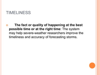 TIMELINESS
 The fact or quality of happening at the best
possible time or at the right time: The system
may help severe-weather researchers improve the
timeliness and accuracy of forecasting storms.
 