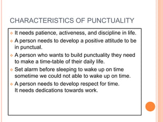  It needs patience, activeness, and discipline in life.
 A person needs to develop a positive attitude to be
in punctual.
 A person who wants to build punctuality they need
to make a time-table of their daily life.
 Set alarm before sleeping to wake up on time
sometime we could not able to wake up on time.
 A person needs to develop respect for time.
It needs dedications towards work.
CHARACTERISTICS OF PUNCTUALITY
 
