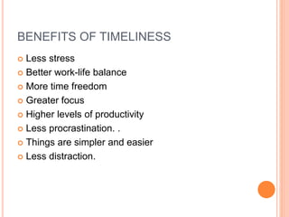 BENEFITS OF TIMELINESS
 Less stress
 Better work-life balance
 More time freedom
 Greater focus
 Higher levels of productivity
 Less procrastination. .
 Things are simpler and easier
 Less distraction.
 
