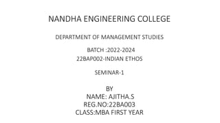 NANDHA ENGINEERING COLLEGE
DEPARTMENT OF MANAGEMENT STUDIES
BATCH :2022-2024
22BAP002-INDIAN ETHOS
SEMINAR-1
BY
NAME: AJITHA.S
REG.NO:22BA003
CLASS:MBA FIRST YEAR
 