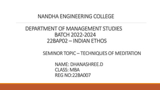 NANDHA ENGINEERING COLLEGE
DEPARTMENT OF MANAGEMENT STUDIES
BATCH 2022-2024
22BAP02 – INDIAN ETHOS
SEMINOR TOPIC – TECHNIQUES OF MEDITATION
NAME: DHANASHREE.D
CLASS: MBA
REG NO:22BA007
 
