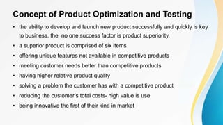 Concept of Product Optimization and Testing
• the ability to develop and launch new product successfully and quickly is key
to business. the no one success factor is product superiority.
• a superior product is comprised of six items
• offering unique features not available in competitive products
• meeting customer needs better than competitive products
• having higher relative product quality
• solving a problem the customer has with a competitive product
• reducing the customer’s total costs- high value is use
• being innovative the first of their kind in market
 