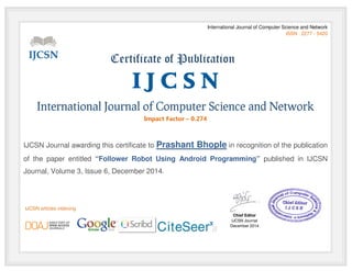 International Journal of Computer Science and Network
ISSN : 2277 - 5420
Certificate of Publication
I J C S N
International Journal of Computer Science and Network
Impact Factor – 0.274
IJCSN Journal awarding this certificate to Prashant Bhople in recognition of the publication
of the paper entitled “Follower Robot Using Android Programming” published in IJCSN
Journal, Volume 3, Issue 6, December 2014.
Chief Editor
IJCSN Journal
December 2014
IJCSN articles indexing
 