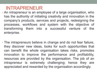 INTRAPRENEUR
• An intrapreneur is an employee of a large organisation, who
has the authority of initiating creativity and innovation in the
company’s products, services and projects, redesigning the
processes, workflows and system with the objective of
transforming them into a successful venture of the
enterprise.
• The intrapreneurs believe in change and do not fear failure,
they discover new ideas, looks for such opportunities that
can benefit the whole organisation takes risks, promotes
innovation to improve the performance and profitability,
resources are provided by the organisation. The job of an
intrapreneur is extremely challenging; hence they are
appreciated and rewarded by the organisation accordingly.
 