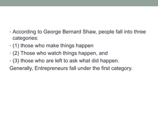 • According to George Bernard Shaw, people fall into three
categories:
• (1) those who make things happen
• (2) Those who watch things happen, and
• (3) those who are left to ask what did happen.
Generally, Entrepreneurs fall under the first category.
 