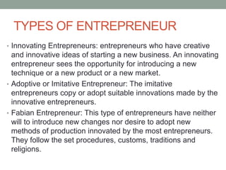 TYPES OF ENTREPRENEUR
• Innovating Entrepreneurs: entrepreneurs who have creative
and innovative ideas of starting a new business. An innovating
entrepreneur sees the opportunity for introducing a new
technique or a new product or a new market.
• Adoptive or Imitative Entrepreneur: The imitative
entrepreneurs copy or adopt suitable innovations made by the
innovative entrepreneurs.
• Fabian Entrepreneur: This type of entrepreneurs have neither
will to introduce new changes nor desire to adopt new
methods of production innovated by the most entrepreneurs.
They follow the set procedures, customs, traditions and
religions.
 