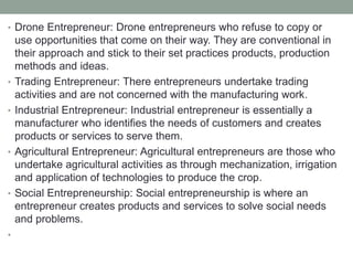 • Drone Entrepreneur: Drone entrepreneurs who refuse to copy or
use opportunities that come on their way. They are conventional in
their approach and stick to their set practices products, production
methods and ideas.
• Trading Entrepreneur: There entrepreneurs undertake trading
activities and are not concerned with the manufacturing work.
• Industrial Entrepreneur: Industrial entrepreneur is essentially a
manufacturer who identifies the needs of customers and creates
products or services to serve them.
• Agricultural Entrepreneur: Agricultural entrepreneurs are those who
undertake agricultural activities as through mechanization, irrigation
and application of technologies to produce the crop.
• Social Entrepreneurship: Social entrepreneurship is where an
entrepreneur creates products and services to solve social needs
and problems.
•
 