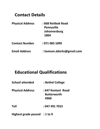 Contact Details
Physical Address : 668 Reitbok Road
Pennyville
Johannesburg
1804
Contact Number : 071 083 1099
Email Address : Samson.ddarks@gmail.com
Educational Qualifications
School attended : Bethel College
Physical Address : 647 Kentani Road
Butterworth
4960
Tell : 047 491 7015
Highest grade passed : 1 to 9
 