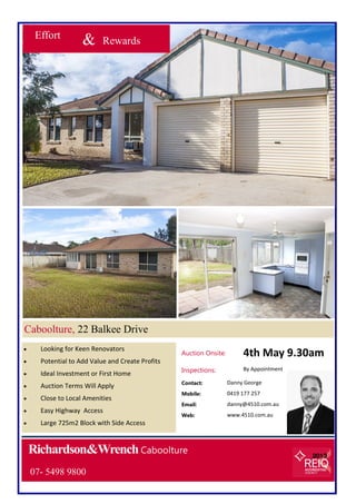 Richardson&WrenchCaboolture
Effort
& Rewards
 Looking for Keen Renovators
 Potential to Add Value and Create Profits
 Ideal Investment or First Home
 Auction Terms Will Apply
 Close to Local Amenities
 Easy Highway Access
 Large 725m2 Block with Side Access
Caboolture, 22 Balkee Drive
Contact: Danny George
Mobile: 0419 177 257
Email: danny@4510.com.au
Web: www.4510.com.au
07- 5498 9800
Auction Onsite: 4th May 9.30am
Inspections: By Appointment
 